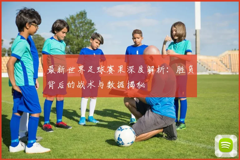 最新世界足球赛果深度解析：胜负背后的战术与数据揭秘