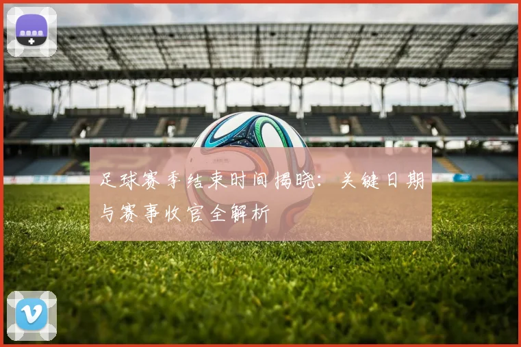 足球赛季结束时间揭晓:关键日期与赛事收官全解析