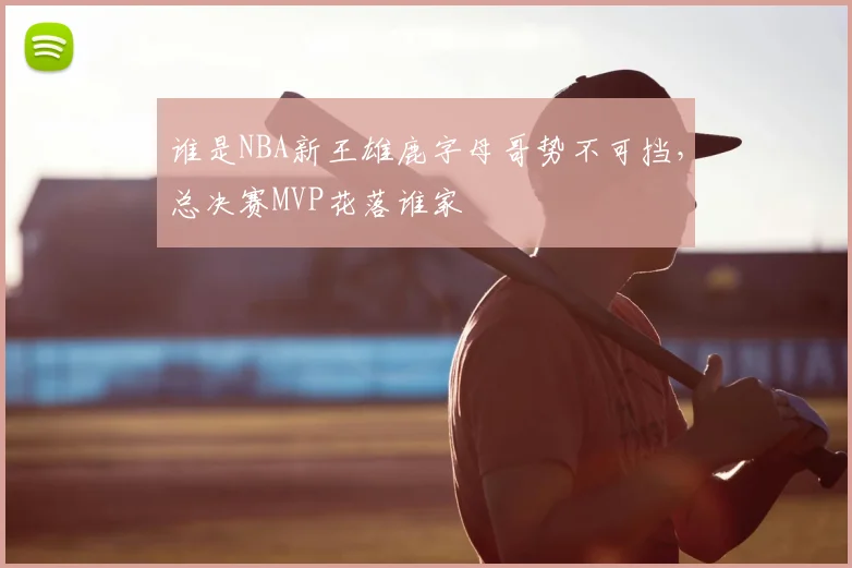 谁是NBA新王雄鹿字母哥势不可挡，总决赛MVP花落谁家