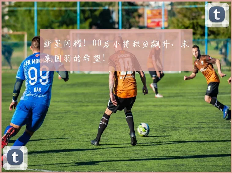 新星闪耀！00后小将积分飙升，未来国羽的希望！