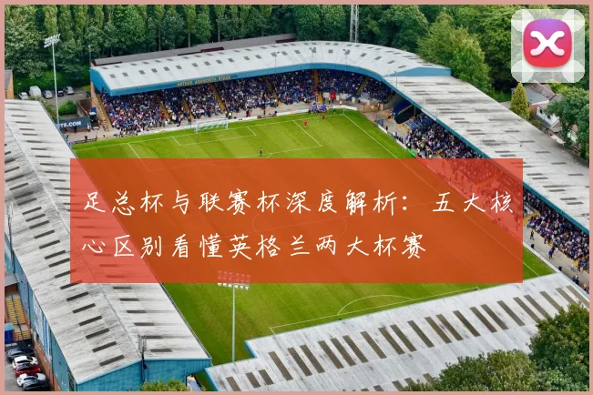 足总杯与联赛杯深度解析:五大核心区别看懂英格兰两大杯赛