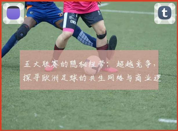 五大联赛的隐秘纽带:超越竞争,探寻欧洲足球的共生网络与商业逻辑