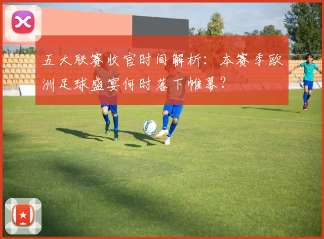 五大联赛收官时间解析：本赛季欧洲足球盛宴何时落下帷幕？
