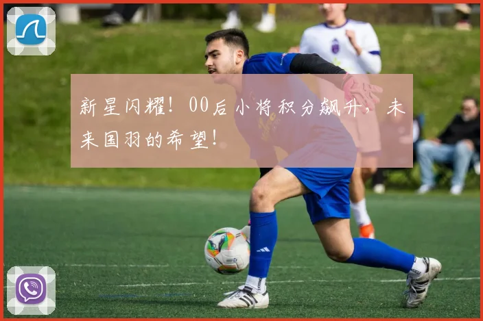 新星闪耀!00后小将积分飙升,未来国羽的希望!