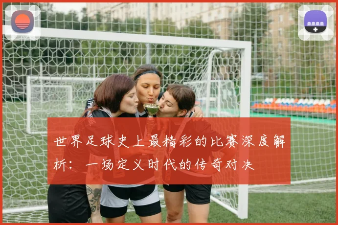 世界足球史上最精彩的比赛深度解析:一场定义时代的传奇对决