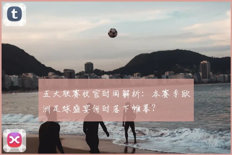 五大联赛收官时间解析：本赛季欧洲足球盛宴何时落下帷幕？