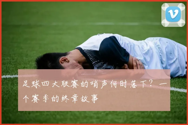 足球四大联赛的哨声何时落下?一个赛季的终章故事
