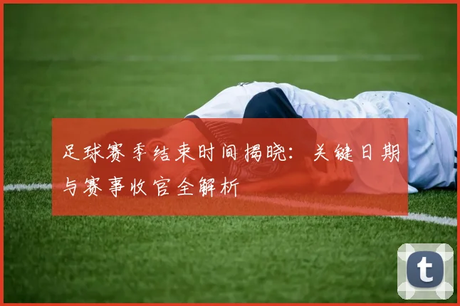 足球赛季结束时间揭晓:关键日期与赛事收官全解析